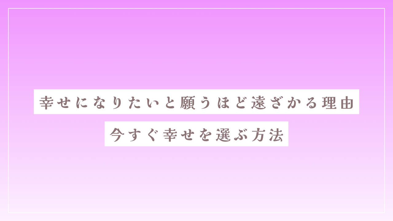 幸せになりたいと願うほど遠ざかる理由｜今すぐ幸せを選ぶ方法